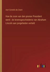 Title: Hoe de zoon van den pionier President werd: de levensgeschiedenis van Abraham Lincoln aan jongelieden verteld, Author: Aart Cornelis de Zwart