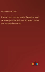 Title: Hoe de zoon van den pionier President werd: de levensgeschiedenis van Abraham Lincoln aan jongelieden verteld, Author: Aart Cornelis De Zwart