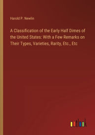 Title: A Classification of the Early Half Dimes of the United States: With a Few Remarks on Their Types, Varieties, Rarity, Etc., Etc, Author: Harold P Newlin