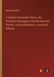 Title: A Chapter of Unwritten History. the Protestant Episcopacy of the Revolutionary Patriots. Lost and Restored. a Centennial Offering, Author: Mason Gallagher