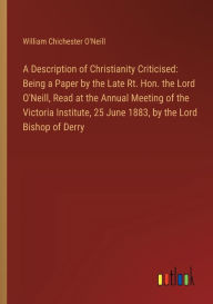 Title: A Description of Christianity Criticised: Being a Paper by the Late Rt. Hon. the Lord O'Neill, Read at the Annual Meeting of the Victoria Institute, 25 June 1883, by the Lord Bishop of Derry, Author: William Chichester O'Neill