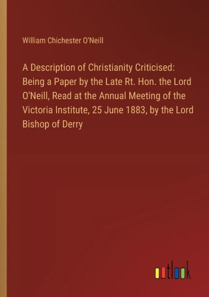 A Description of Christianity Criticised: Being a Paper by the Late Rt. Hon. the Lord O'Neill, Read at the Annual Meeting of the Victoria Institute, 25 June 1883, by the Lord Bishop of Derry