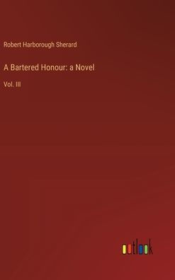 A Bartered Honour: a Novel:Vol. III by Robert Harborough Sherard ...