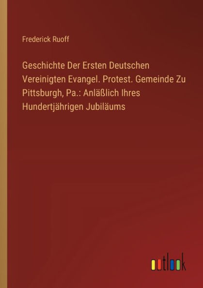 Geschichte Der Ersten Deutschen Vereinigten Evangel. Protest. Gemeinde Zu Pittsburgh, Pa.: Anlï¿½ï¿½lich Ihres Hundertjï¿½hrigen Jubilï¿½ums