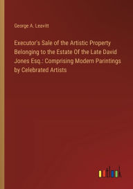 Title: Executor's Sale of the Artistic Property Belonging to the Estate Of the Late David Jones Esq.: Comprising Modern Parintings by Celebrated Artists, Author: George A. Leavitt