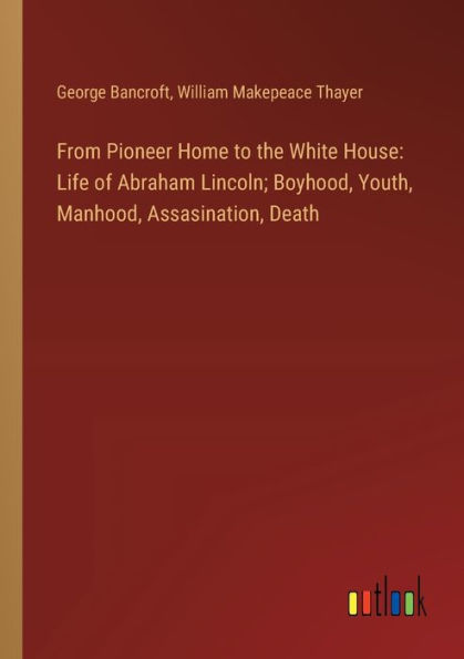 From Pioneer Home to the White House: Life of Abraham Lincoln; Boyhood, Youth, Manhood, Assasination, Death