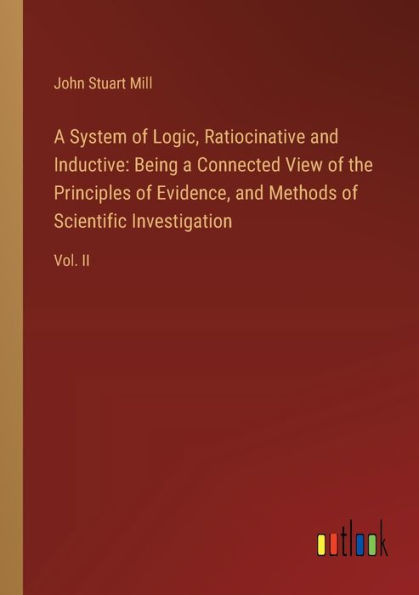 a System of Logic, Ratiocinative and Inductive: Being Connected View the Principles Evidence, Methods Scientific Investigation: Vol. II