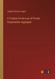 Title: A Treatise On the Law of Private Corporations Aggregate, Author: Joseph Kinnicut Angell