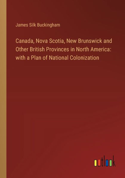 Canada, Nova Scotia, New Brunswick and Other British Provinces North America: with a Plan of National Colonization