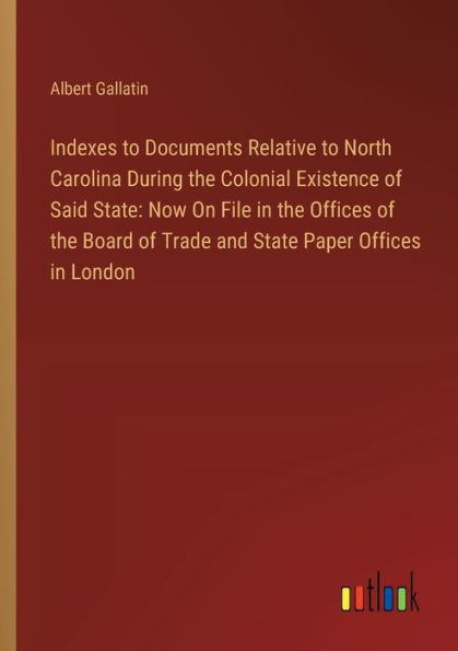 Indexes to Documents Relative North Carolina During the Colonial Existence of Said State: Now On File Offices Board Trade and State Paper London