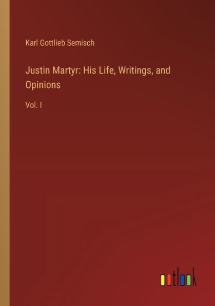 Justin Martyr: His Life, Writings, and Opinions: Vol. I