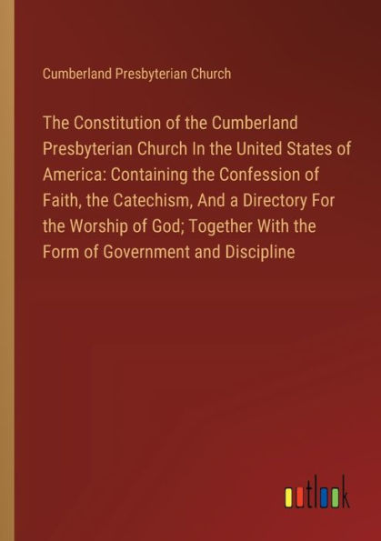 the Constitution of Cumberland Presbyterian Church United States America: Containing Confession Faith, Catechism, and a Directory For Worship God; Together With Form Government Discipline