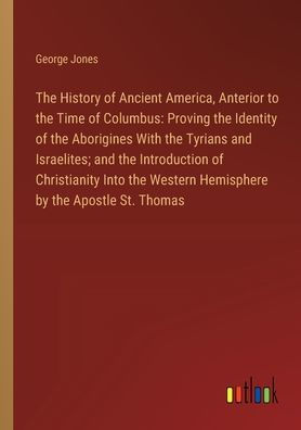 the History of Ancient America, Anterior to Time Columbus: Proving Identity Aborigines With Tyrians and Israelites; Introduction Christianity Into Western Hemisphere by Apostle St. Thomas