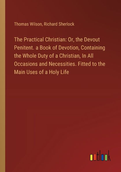 the Practical Christian: Or, Devout Penitent. a Book of Devotion, Containing Whole Duty Christian, All Occasions and Necessities. Fitted to Main Uses Holy Life