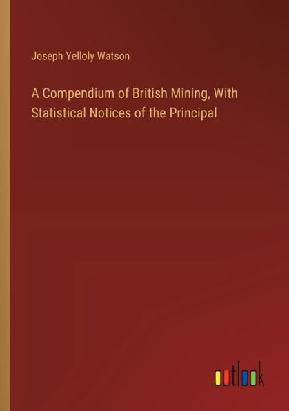 A Compendium of British Mining, With Statistical Notices the Principal