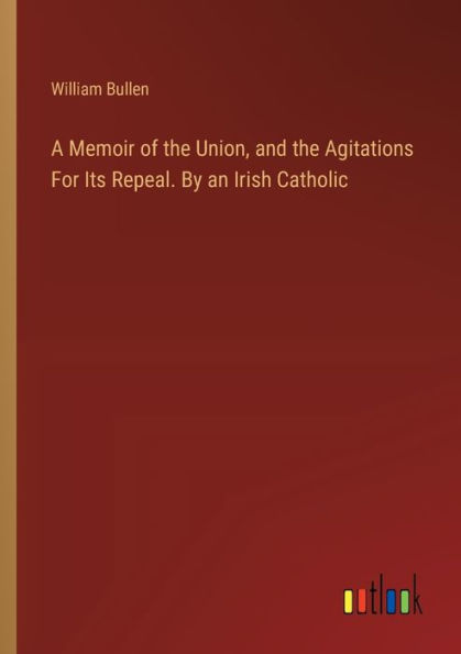 A Memoir of the Union, and Agitations For Its Repeal. By an Irish Catholic