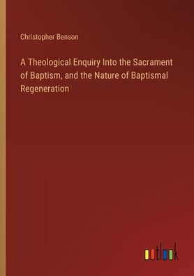 A Theological Enquiry Into the Sacrament of Baptism, and Nature Baptismal Regeneration