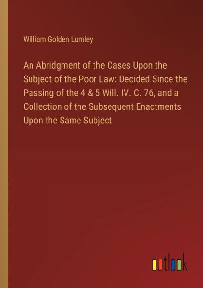 An Abridgment of the Cases Upon Subject Poor Law: Decided Since Passing 4 & 5 Will. IV. C. 76, and a Collection Subsequent Enactments Same