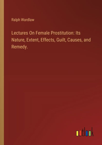 Lectures On Female Prostitution: Its Nature, Extent, Effects, Guilt, Causes, and Remedy.