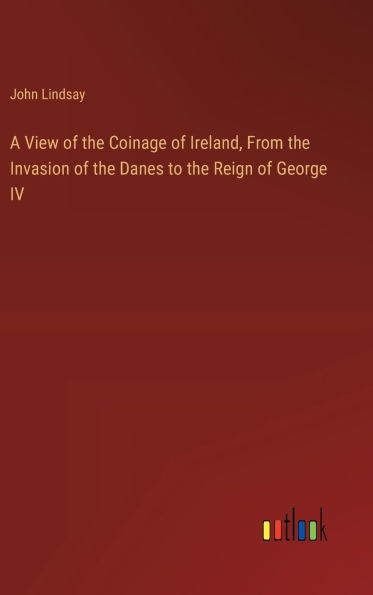 A View of the Coinage of Ireland, From the Invasion of the Danes to the Reign of George IV