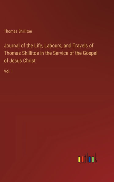 Journal of the Life, Labours, and Travels of Thomas Shillitoe in the Service of the Gospel of Jesus Christ: Vol. I