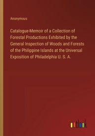 Title: Catalogue-Memoir of a Collection of Forestal Productions Exhibited by the General Inspection of Woods and Forests of the Philippine Islands at the Universal Exposition of Philadelphia U. S. A., Author: Anonymous