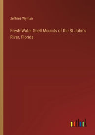 Title: Fresh-Water Shell Mounds of the St John's River, Florida, Author: Jeffries Wyman