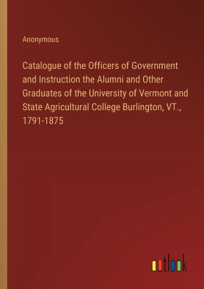Catalogue of the Officers Government and Instruction Alumni Other Graduates University Vermont State Agricultural College Burlington, VT., 1791-1875