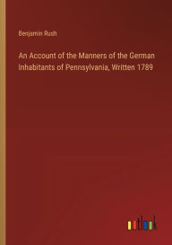 Title: An Account of the Manners of the German Inhabitants of Pennsylvania, Written 1789, Author: Benjamin Rush