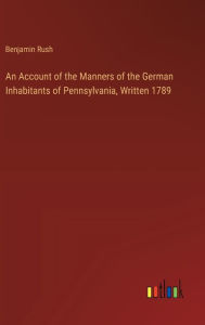 Title: An Account of the Manners of the German Inhabitants of Pennsylvania, Written 1789, Author: Benjamin Rush