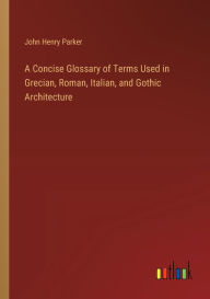 Title: A Concise Glossary of Terms Used in Grecian, Roman, Italian, and Gothic Architecture, Author: John Henry Parker