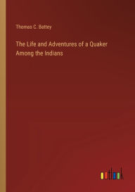 Title: The Life and Adventures of a Quaker Among the Indians, Author: Thomas C Battey