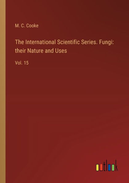 The International Scientific Series. Fungi: their Nature and Uses: Vol. 15