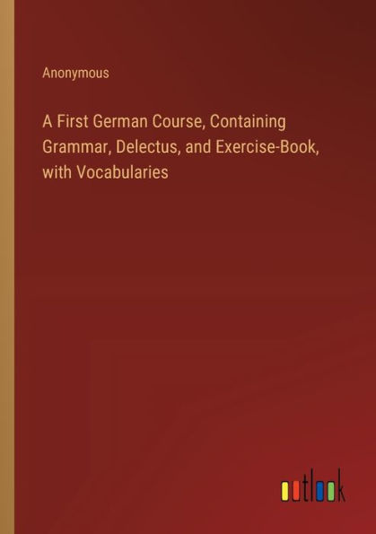 A First German Course, Containing Grammar, Delectus, and Exercise-Book, with Vocabularies