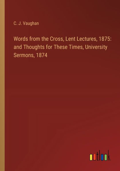 Words from the Cross, Lent Lectures, 1875: and Thoughts for These Times, University Sermons, 1874