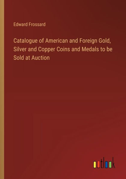 Catalogue of American and Foreign Gold, Silver and Copper Coins and Medals to be Sold at Auction