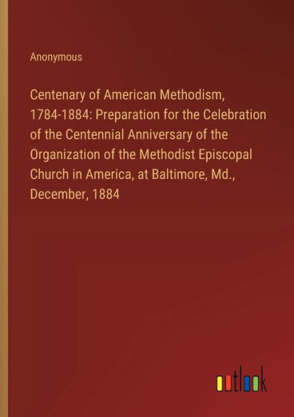 Centenary of American Methodism, 1784-1884: Preparation for the Celebration of the Centennial Anniversary of the Organization of the Methodist Episcopal Church in America, at Baltimore, Md., December, 1884