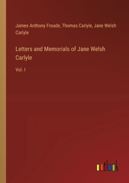 Letters and Memorials of Jane Welsh Carlyle: Vol. I