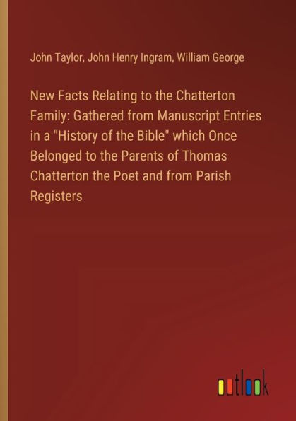 New Facts Relating to the Chatterton Family: Gathered from Manuscript Entries in a "History of the Bible" which Once Belonged to the Parents of Thomas Chatterton the Poet and from Parish Registers