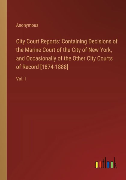 City Court Reports: Containing Decisions of the Marine New York, and Occasionally Other Courts Record [1874-1888]:Vol. I