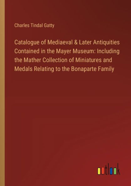 Catalogue of Mediaeval & Later Antiquities Contained the Mayer Museum: Including Mather Collection Miniatures and Medals Relating to Bonaparte Family