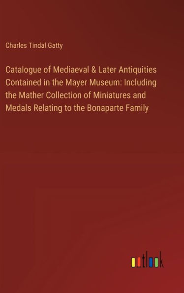 Catalogue of Mediaeval & Later Antiquities Contained in the Mayer Museum: Including the Mather Collection of Miniatures and Medals Relating to the Bonaparte Family