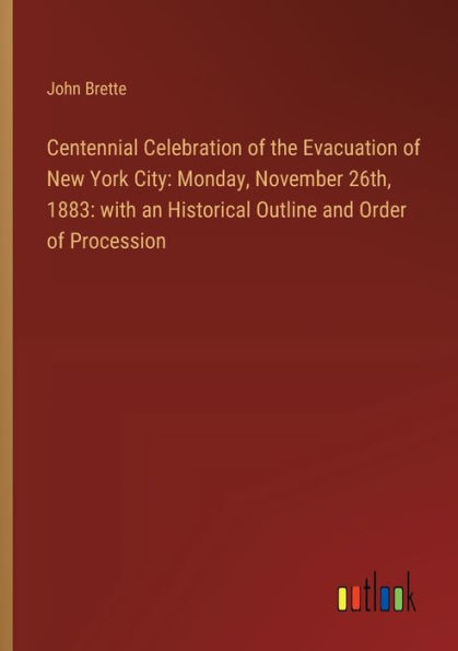 Centennial Celebration of the Evacuation of New York City: Monday, November 26th, 1883: with an Historical Outline and Order of Procession