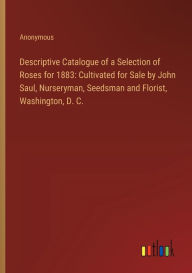 Title: Descriptive Catalogue of a Selection of Roses for 1883: Cultivated for Sale by John Saul, Nurseryman, Seedsman and Florist, Washington, D. C., Author: Anonymous