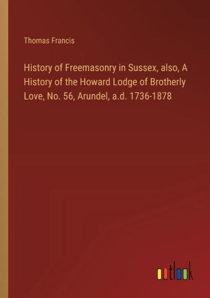 History of Freemasonry Sussex, also, A the Howard Lodge Brotherly Love, No. 56, Arundel, a.d. 1736-1878