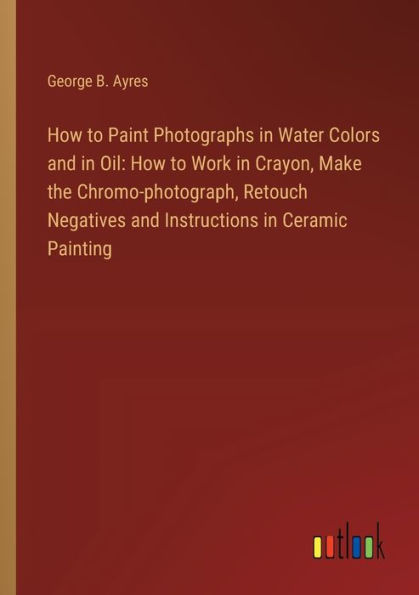 How to Paint Photographs Water Colors and Oil: Work Crayon, Make the Chromo-photograph, Retouch Negatives Instructions Ceramic Painting