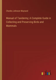 Title: Manual of Taxidermy; A Complete Guide in Collecting and Preserving Birds and Mammals, Author: Charles Johnson Maynard