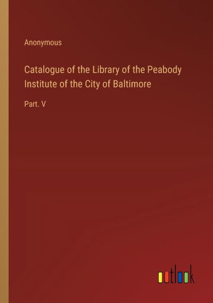 Catalogue of the Library of the Peabody Institute of the City of Baltimore: Part. V