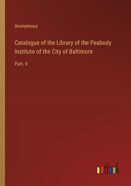 Catalogue of the Library of the Peabody Institute of the City of Baltimore: Part. II