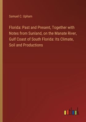 Florida: Past and Present, Together with Notes from Sunland, on the Manate River, Gulf Coast of South Florida: Its Climate, Soil and Productions